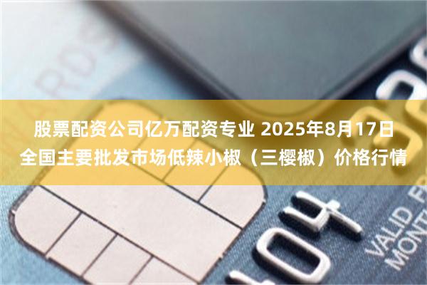 股票配资公司亿万配资专业 2025年8月17日全国主要批发市场低辣小椒（三樱椒）价格行情